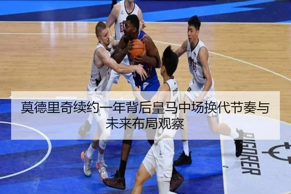 莫德里奇续约一年背后皇马中场换代节奏与未来布局观察