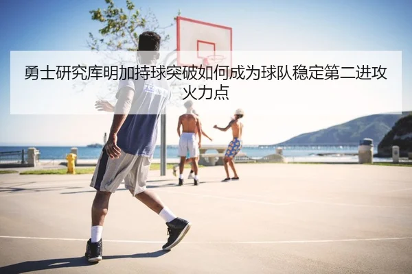勇士研究库明加持球突破如何成为球队稳定第二进攻火力点