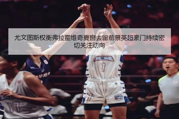 尤文图斯权衡弗拉霍维奇夏窗去留前景英超豪门持续密切关注动向