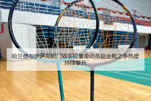 哈兰德与伊萨克射门效率较量牵动英超金靴之争热度持续攀升